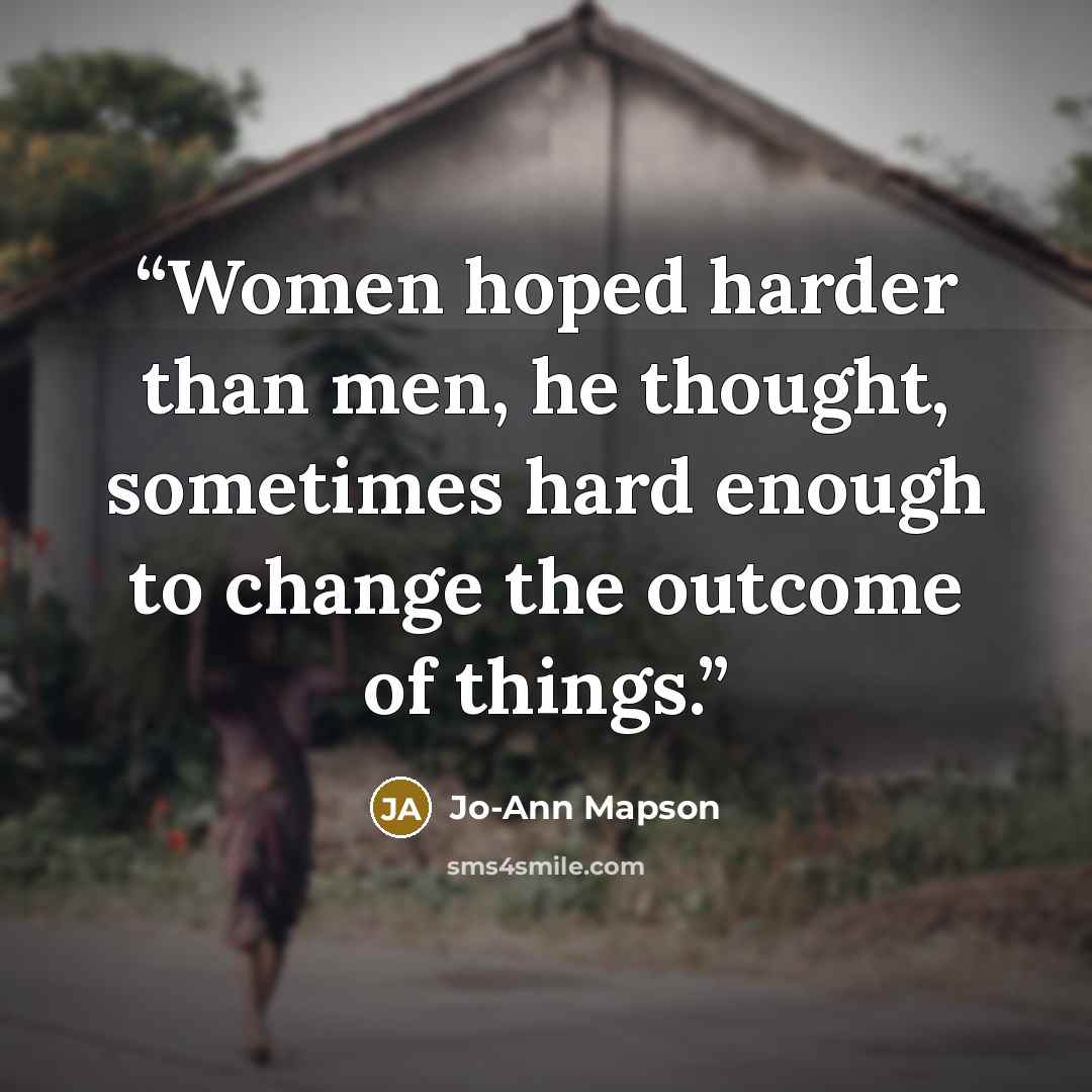 “Women hoped harder than men, he thought, sometimes hard enough to change the outcome of things.” quote by Jo-Ann Mapson