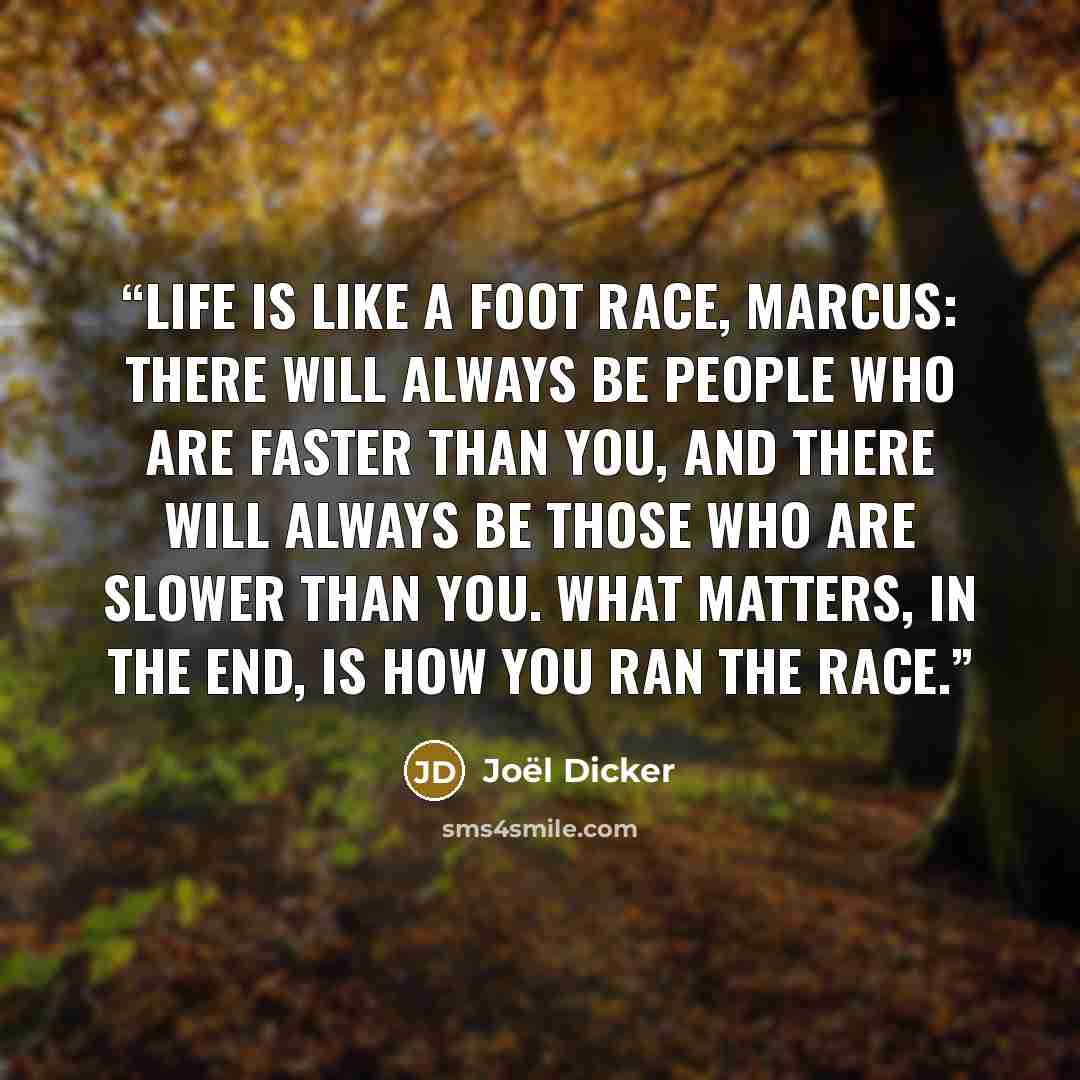 “Life is like a foot race, Marcus: There will always be people who are faster than you, and there will always be those who are slower than you. What matters, in the end, is how you ran the race.” quote by Joël Dicker
