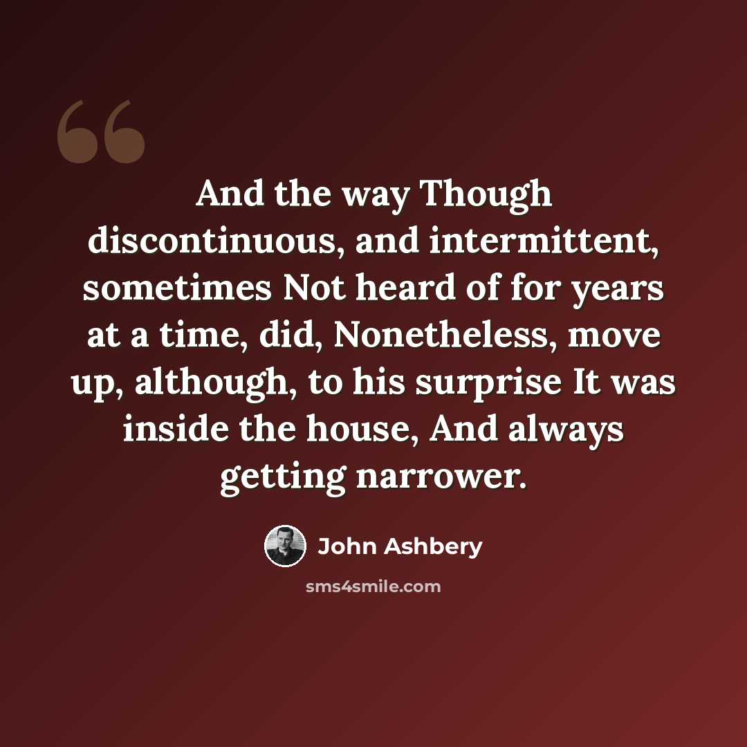“And the way Though discontinuous, and intermittent, sometimes Not heard of for years at a time, did, Nonetheless, move up, although, to his surprise It was inside the house, And always getting narrower.” quote by John Ashbery