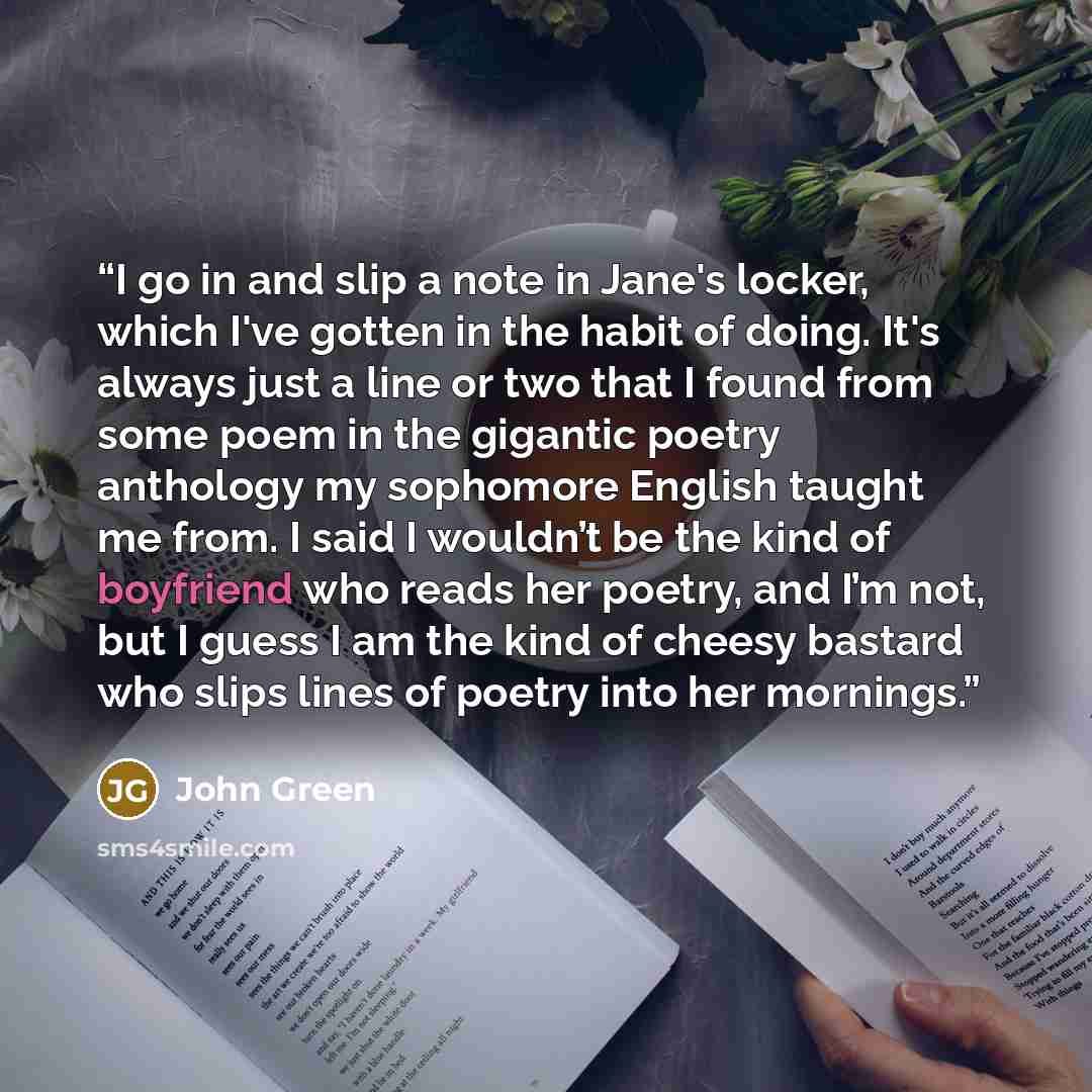 “I go in and slip a note in Jane's locker, which I've gotten in the habit of doing. It's always just a line or two that I found from some poem in the gigantic poetry anthology my sophomore English taught me from. I said I wouldn’t be the kind of boyfriend who reads her poetry, and I’m not, but I…” quote by John Green