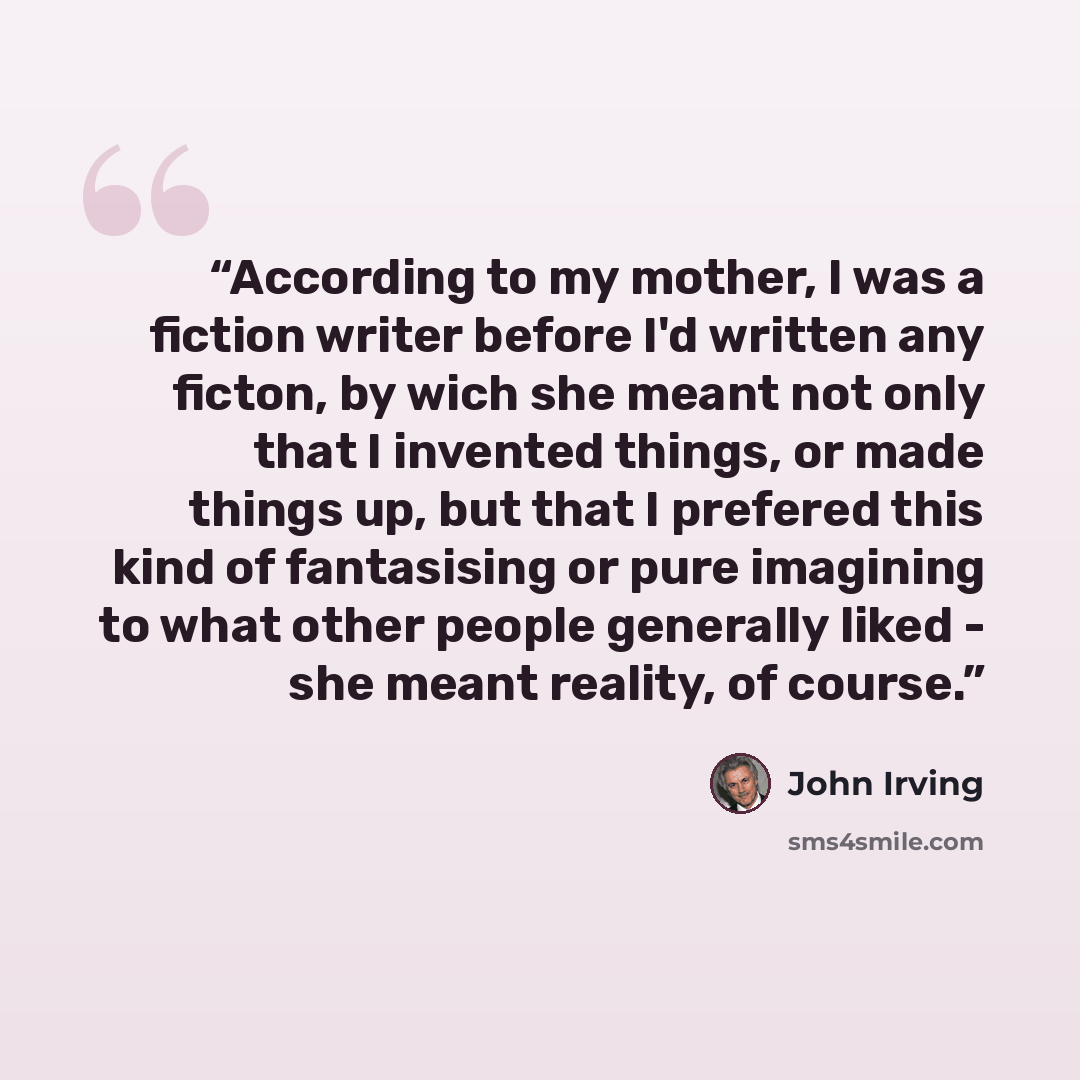 “According to my mother, I was a fiction writer before I'd written any ficton, by wich she meant not only that I invented things, or made things up, but that I prefered this kind of fantasising or pure imagining to what other people generally liked - she meant reality, of course.” quote by John Irving