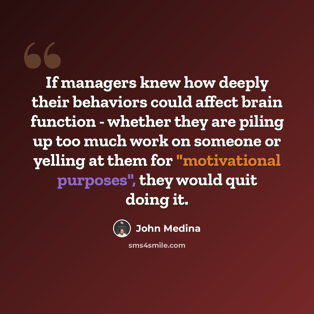 “If managers knew how deeply their behaviors could affect brain function - whether they are piling up too much work on someone or yelling at them for "motivational purposes", they would quit doing it.” quote by John Medina