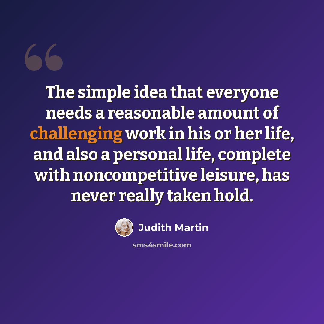 “The simple idea that everyone needs a reasonable amount of challenging work in his or her life, and also a personal life, complete with noncompetitive leisure, has never really taken hold.” quote by Judith Martin