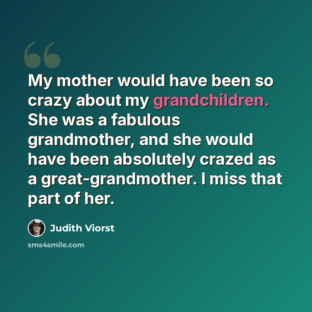 “My mother would have been so crazy about my grandchildren. She was a fabulous grandmother, and she would have been absolutely crazed as a great-grandmother. I miss that part of her.” quote by Judith Viorst