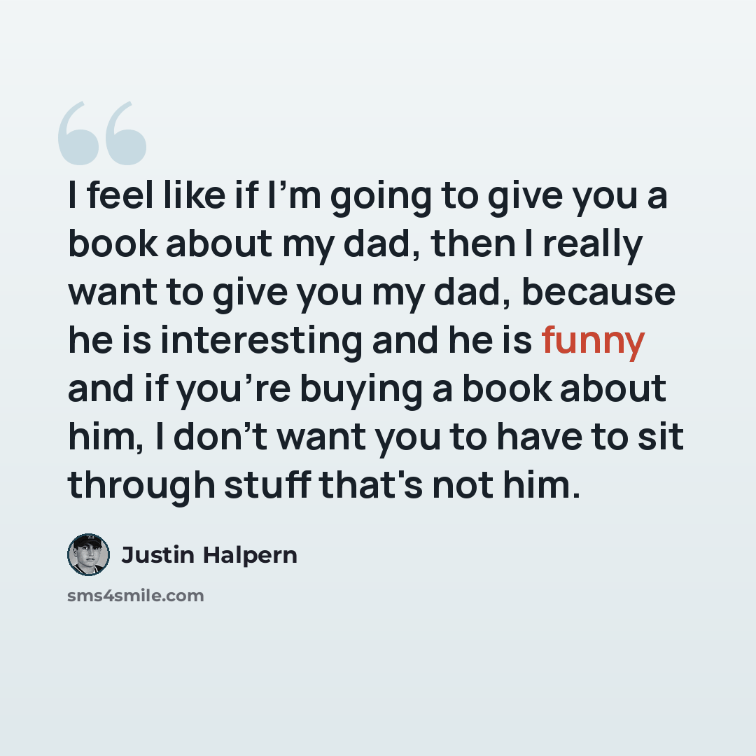 “I feel like if I'm going to give you a book about my dad, then I really want to give you my dad, because he is interesting and he is funny and if you're buying a book about him, I don't want you to have to sit through stuff that's not him.” quote by Justin Halpern