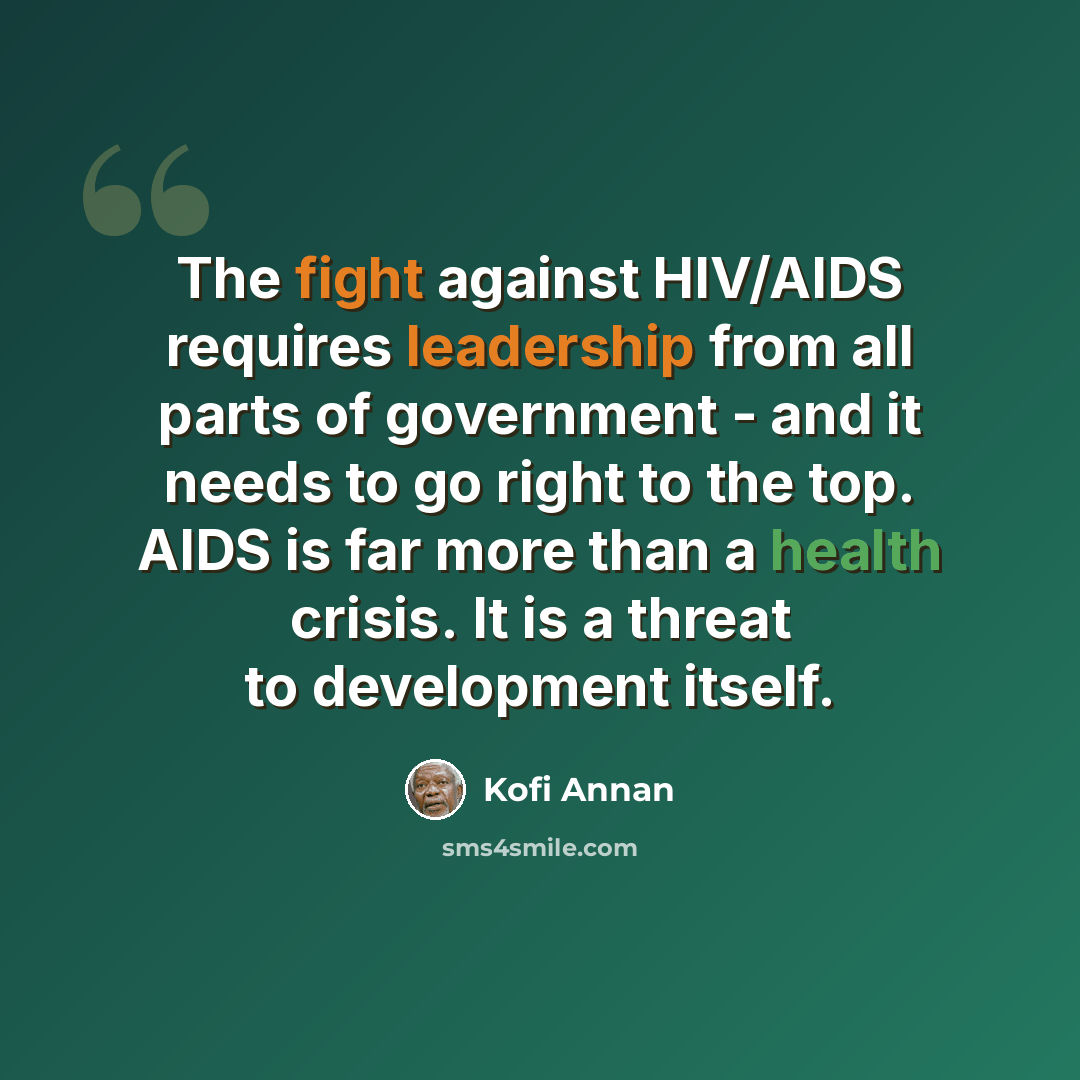 “The fight against HIV/AIDS requires leadership from all parts of government - and it needs to go right to the top. AIDS is far more than a health crisis. It is a threat to development itself.” quote by Kofi Annan