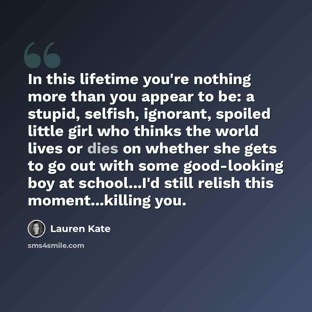 “In this lifetime you're nothing more than you appear to be: a stupid, selfish, ignorant, spoiled little girl who thinks the world lives or dies on whether she gets to go out with some good-looking boy at school...I'd still relish this moment...killing you.” quote by Lauren Kate