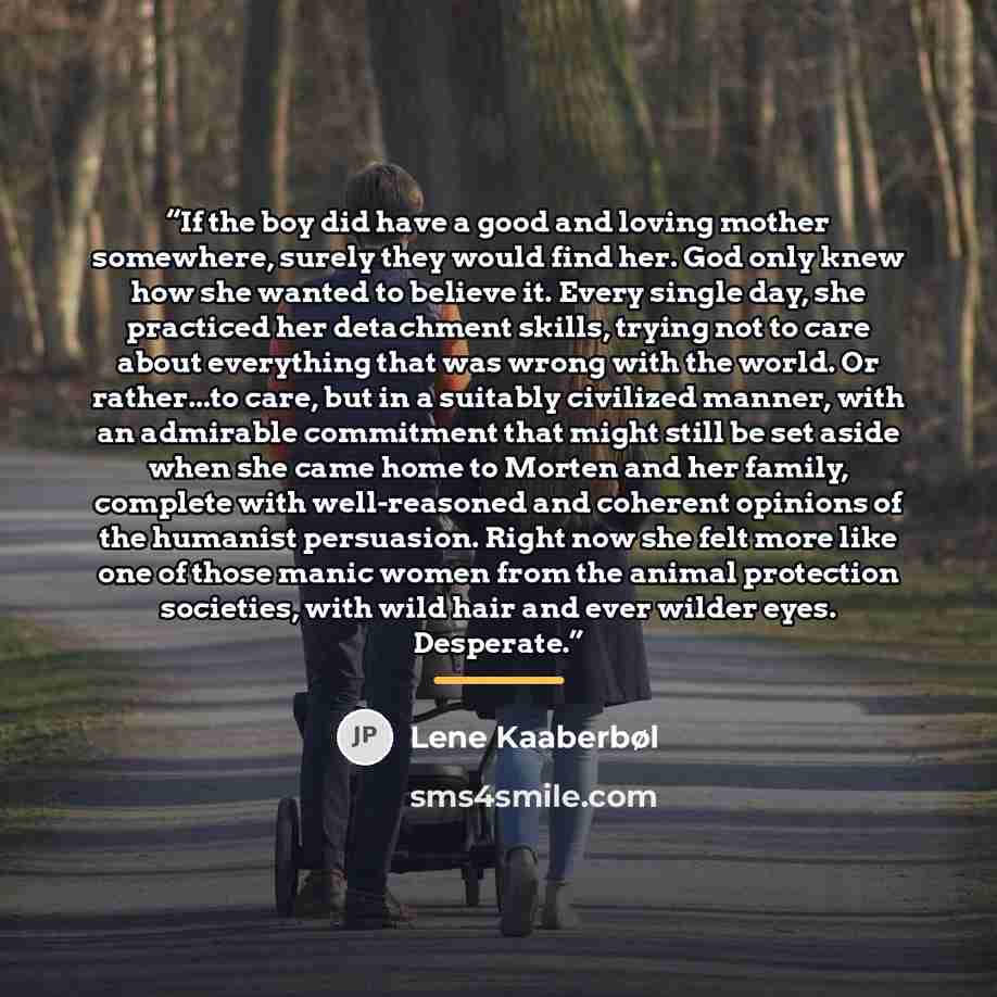 “If the boy did have a good and loving mother somewhere, surely they would find her. God only knew how she wanted to believe it. Every single day, she practiced her detachment skills, trying not to care about everything that was wrong with the world. Or rather...to care, but in a suitably civilized…” quote by Lene Kaaberbøl