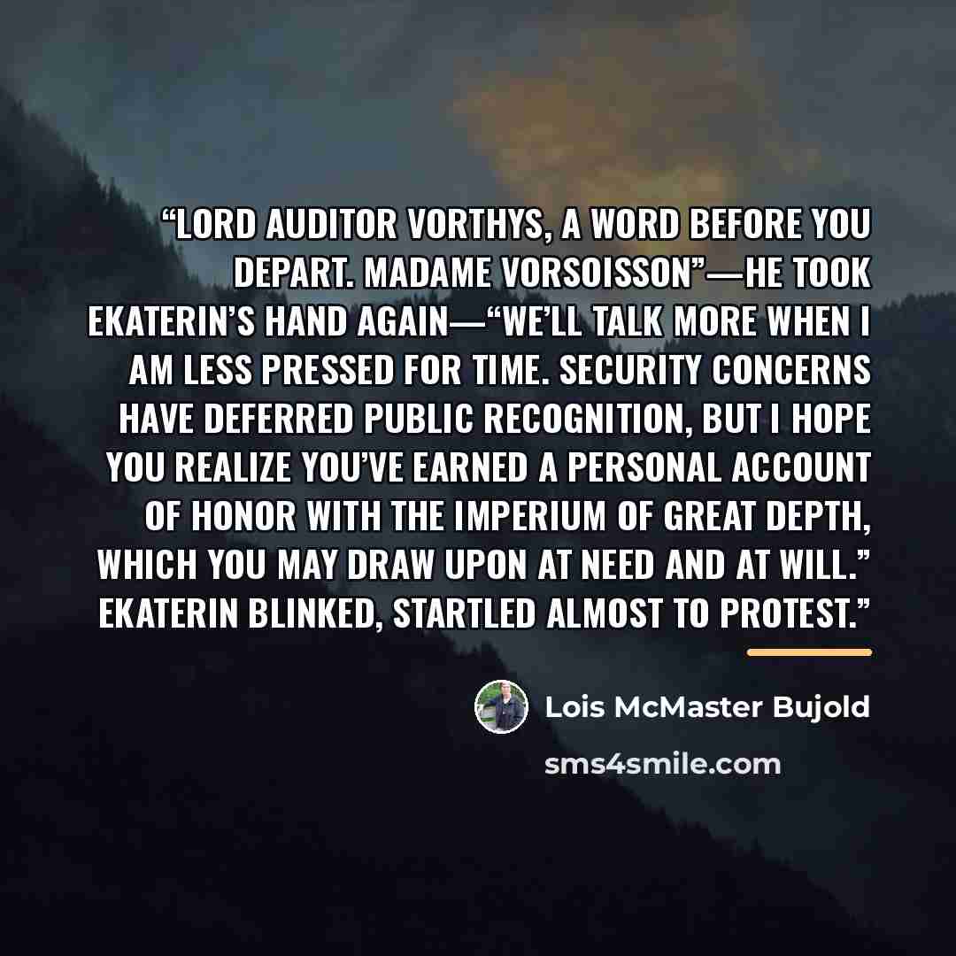 “Lord Auditor Vorthys, a word before you depart. Madame Vorsoisson”—he took Ekaterin’s hand again—“we’ll talk more when I am less pressed for time. Security concerns have deferred public recognition, but I hope you realize you’ve earned a personal account of honor with the Imperium of great depth…” quote by Lois McMaster Bujold