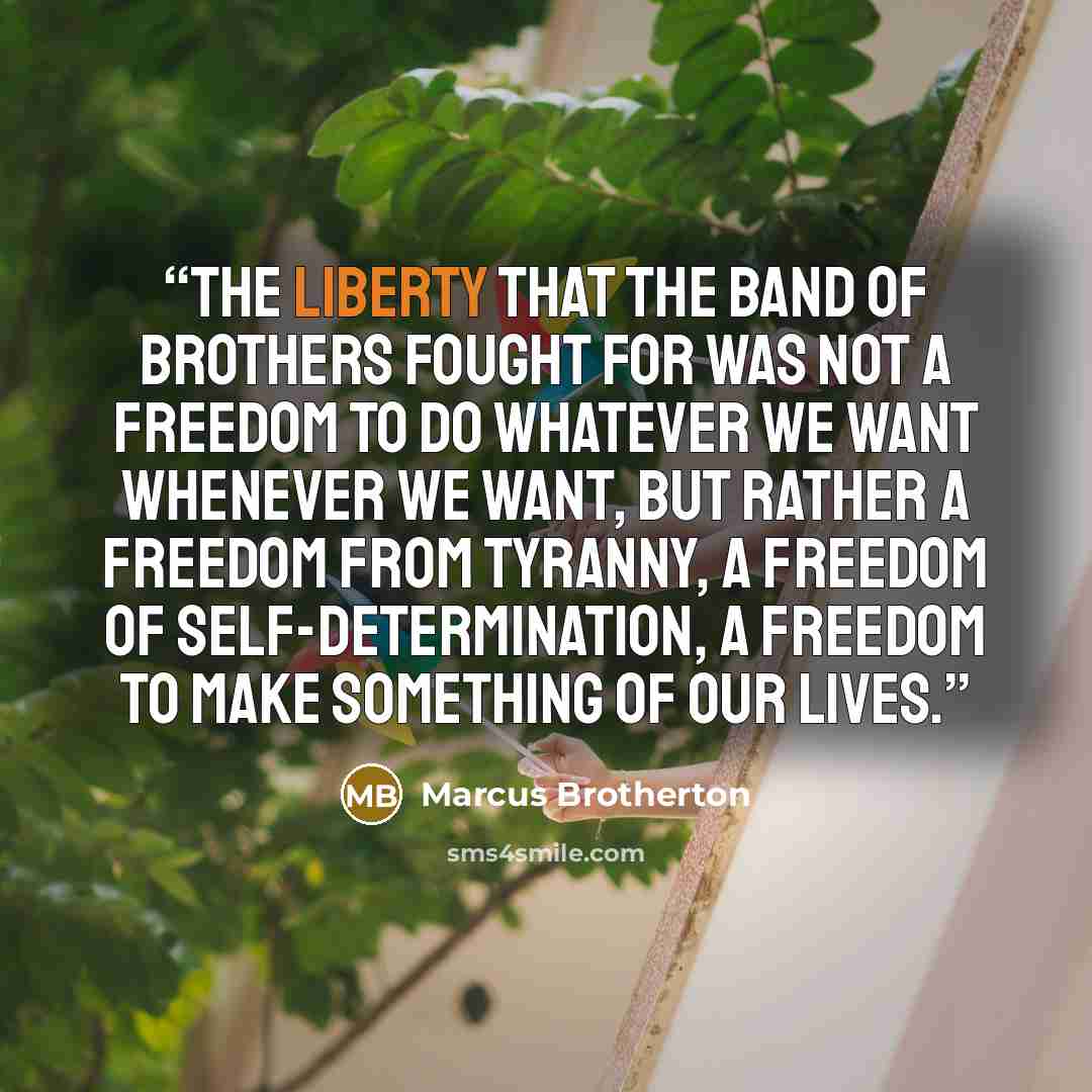 “The liberty that the Band of Brothers fought for was not a freedom to do whatever we want whenever we want, but rather a freedom from tyranny, a freedom of self-determination, a freedom to make something of our lives.” quote by Marcus Brotherton