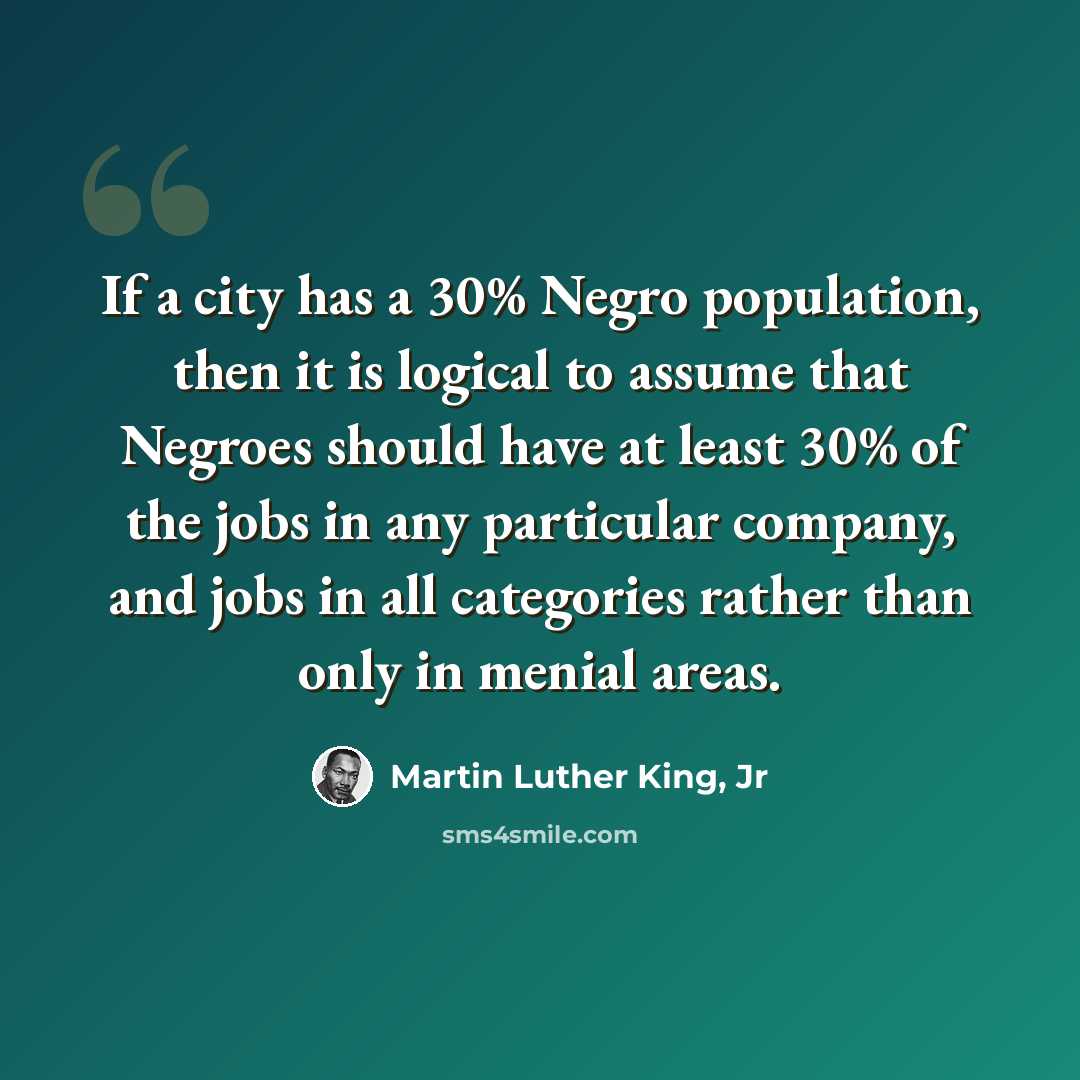 “If a city has a 30% Negro population, then it is logical to assume that Negroes should have at least 30% of the jobs in any particular company, and jobs in all categories rather than only in menial areas.” quote by Martin Luther King, Jr