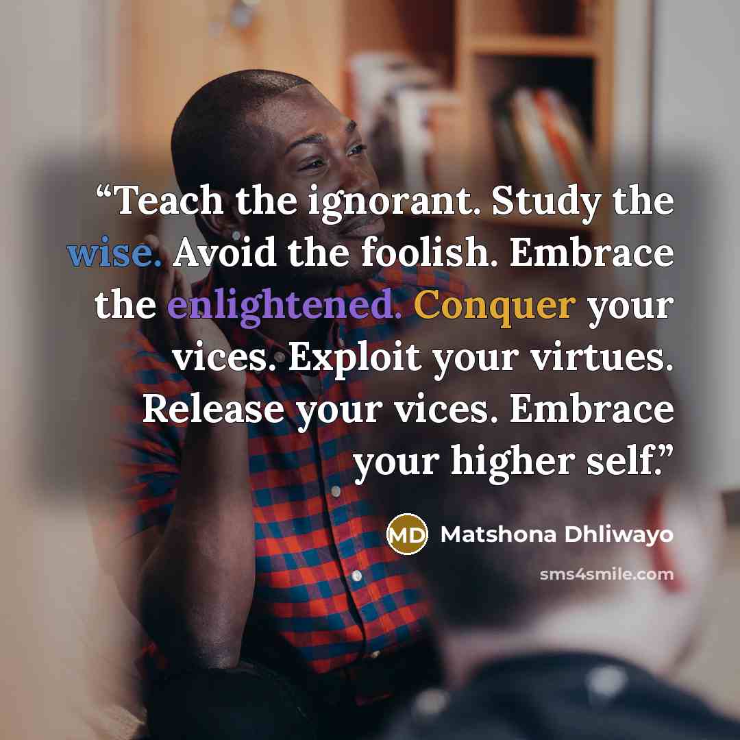 “Teach the ignorant. Study the wise. Avoid the foolish. Embrace the enlightened. Conquer your vices. Exploit your virtues. Release your vices. Embrace your higher self.” quote by Matshona Dhliwayo