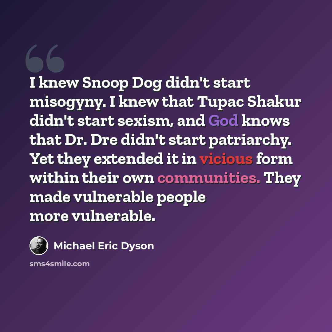“I knew Snoop Dog didn't start misogyny. I knew that Tupac Shakur didn't start sexism, and God knows that Dr. Dre didn't start patriarchy. Yet they extended it in vicious form within their own communities. They made vulnerable people more vulnerable.” quote by Michael Eric Dyson
