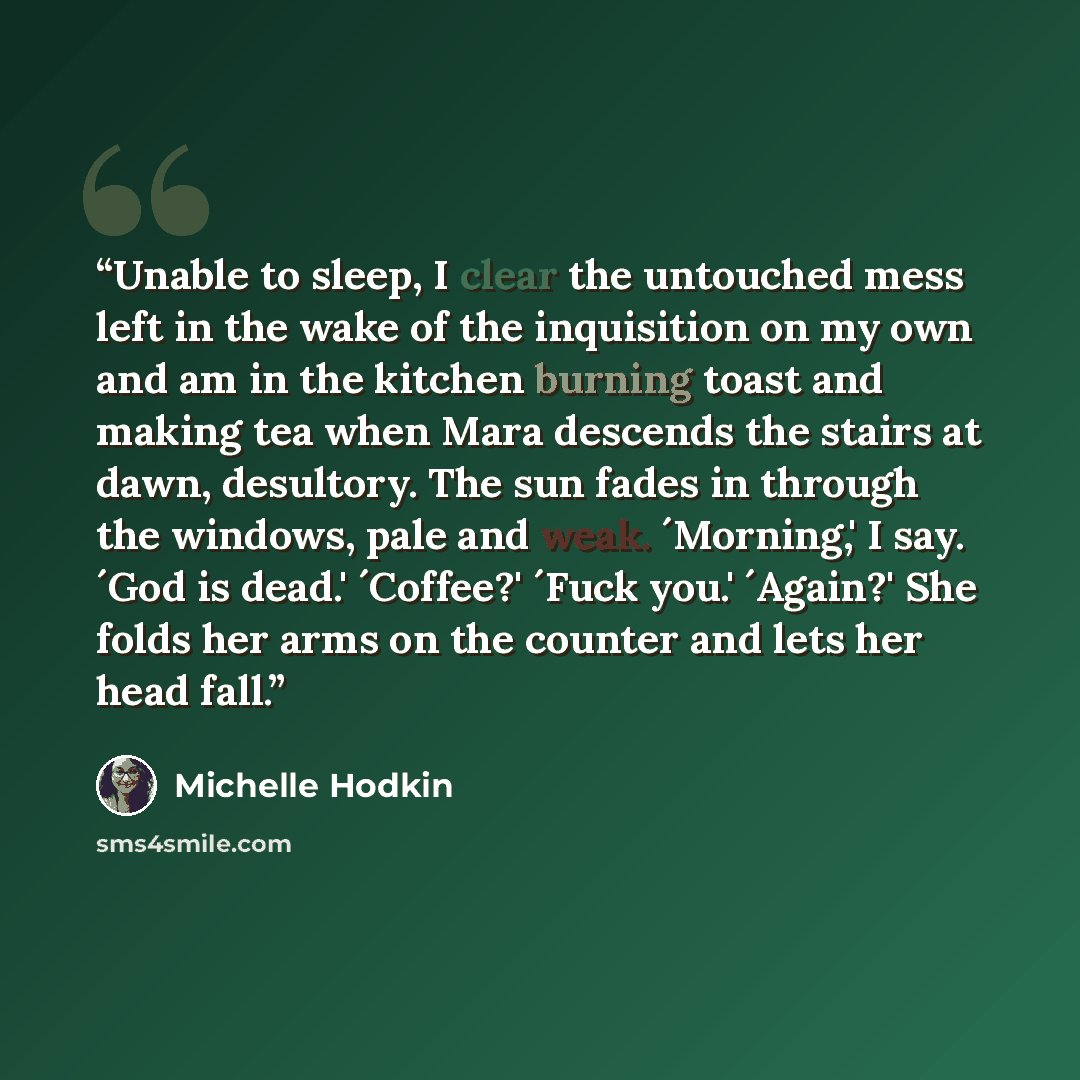 “Unable to sleep, I clear the untouched mess left in the wake of the inquisition on my own and am in the kitchen burning toast and making tea when Mara descends the stairs at dawn, desultory. The sun fades in through the windows, pale and weak. ´Morning,' I say. ´God is dead.' ´Coffee?' ´Fuck you.'…” quote by Michelle Hodkin
