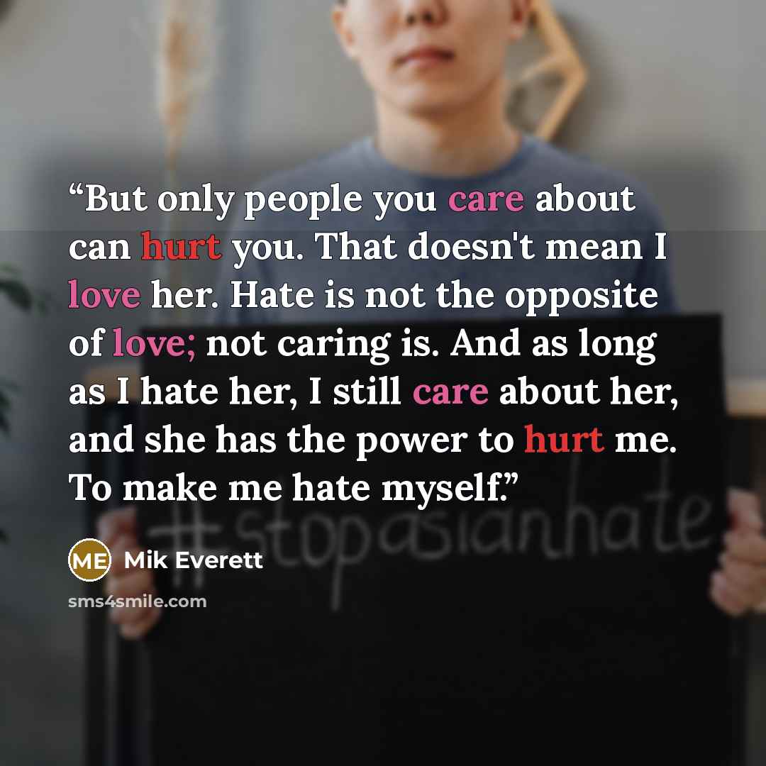 “But only people you care about can hurt you. That doesn't mean I love her. Hate is not the opposite of love; not caring is. And as long as I hate her, I still care about her, and she has the power to hurt me. To make me hate myself.” quote by Mik Everett
