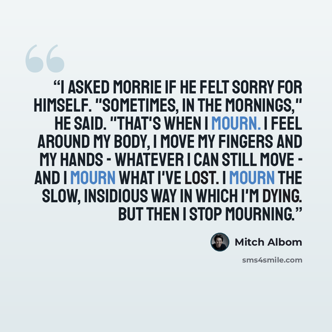 “I asked Morrie if he felt sorry for himself. "Sometimes, in the mornings," he said. "That's when I mourn. I feel around my body, I move my fingers and my hands - whatever I can still move - and I mourn what I've lost. I mourn the slow, insidious way in which I'm dying. But then I stop mourning.” quote by Mitch Albom