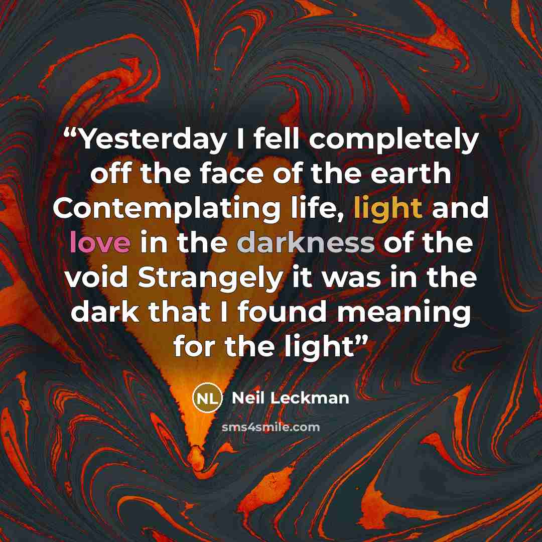 “Yesterday I fell completely off the face of the earth Contemplating life, light and love in the darkness of the void Strangely it was in the dark that I found meaning for the light” quote by Neil Leckman