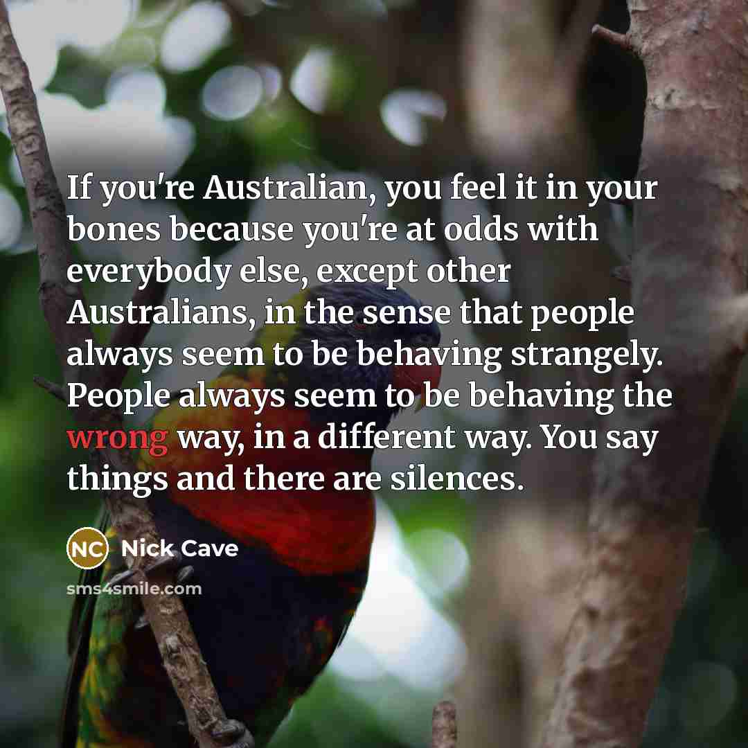 “If you're Australian, you feel it in your bones because you're at odds with everybody else, except other Australians, in the sense that people always seem to be behaving strangely. People always seem to be behaving the wrong way, in a different way. You say things and there are silences.” quote by Nick Cave