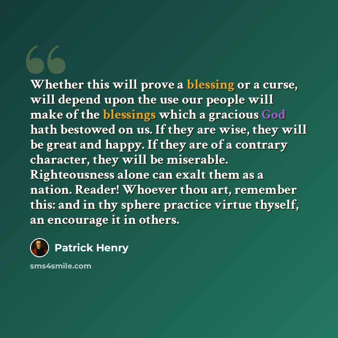 “Whether this will prove a blessing or a curse, will depend upon the use our people will make of the blessings which a gracious God hath bestowed on us. If they are wise, they will be great and happy. If they are of a contrary character, they will be miserable. Righteousness alone can exalt them as…” quote by Patrick Henry