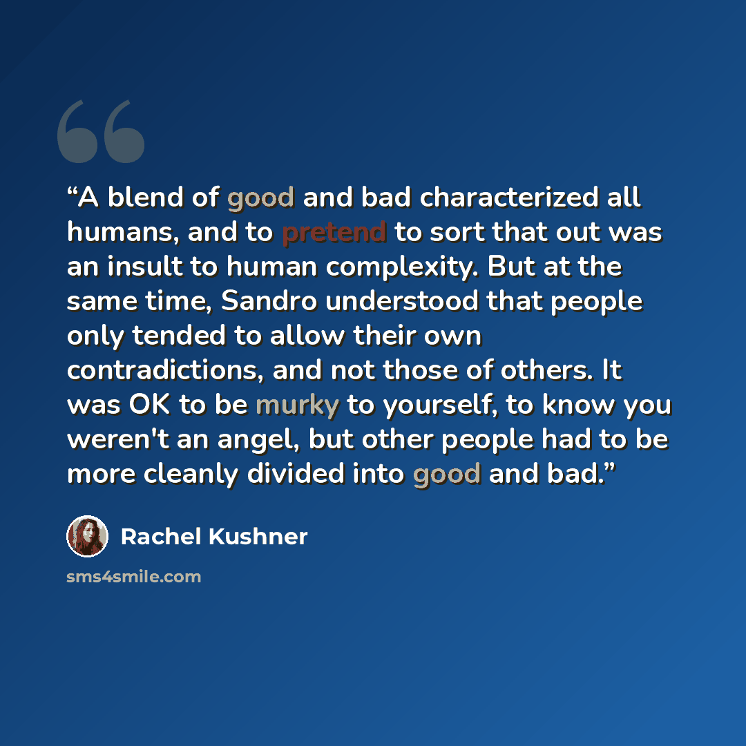 “A blend of good and bad characterized all humans, and to pretend to sort that out was an insult to human complexity. But at the same time, Sandro understood that people only tended to allow their own contradictions, and not those of others. It was OK to be murky to yourself, to know you weren't an…” quote by Rachel Kushner