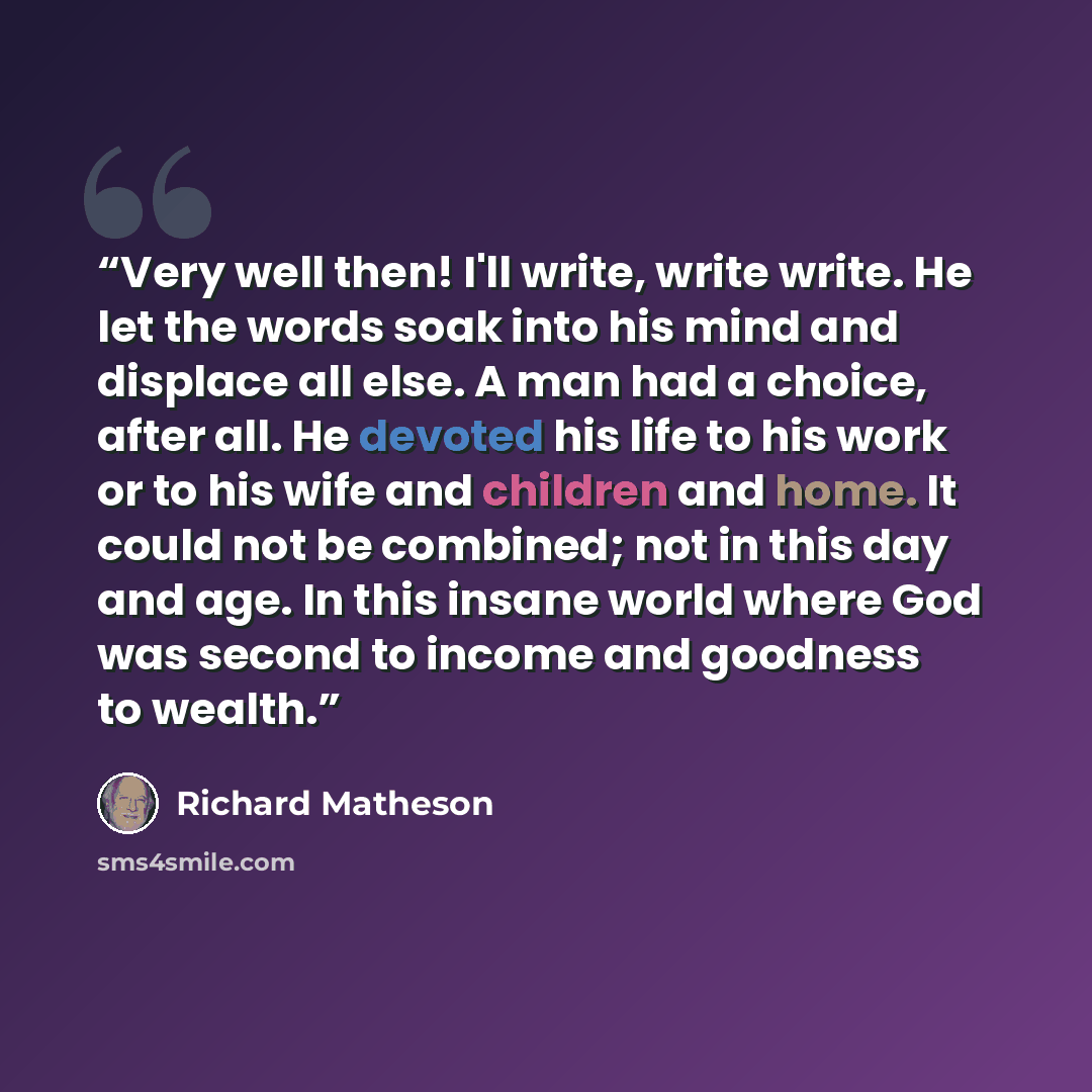 “Very well then! I'll write, write write. He let the words soak into his mind and displace all else. A man had a choice, after all. He devoted his life to his work or to his wife and children and home. It could not be combined; not in this day and age. In this insane world where God was second to…” quote by Richard Matheson