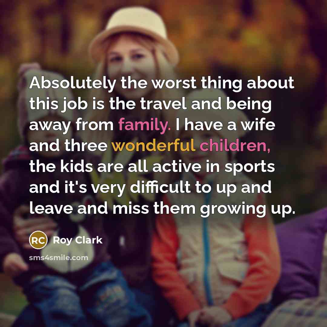 “Absolutely the worst thing about this job is the travel and being away from family. I have a wife and three wonderful children, the kids are all active in sports and it's very difficult to up and leave and miss them growing up.” quote by Roy Clark