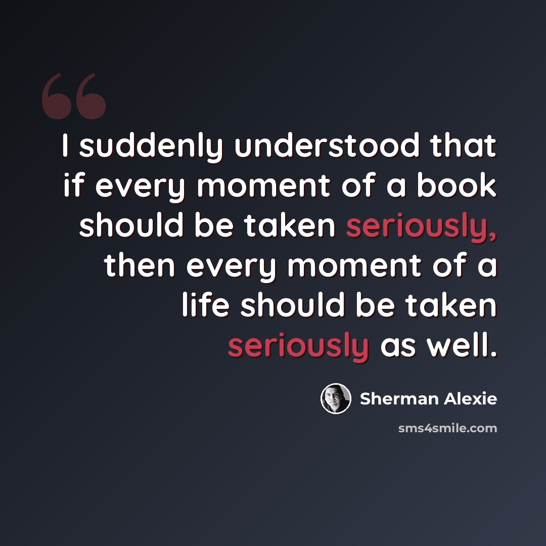 “I suddenly understood that if every moment of a book should be taken seriously, then every moment of a life should be taken seriously as well.” quote by Sherman Alexie