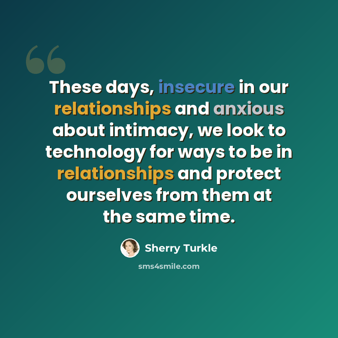 “These days, insecure in our relationships and anxious about intimacy, we look to technology for ways to be in relationships and protect ourselves from them at the same time.” quote by Sherry Turkle