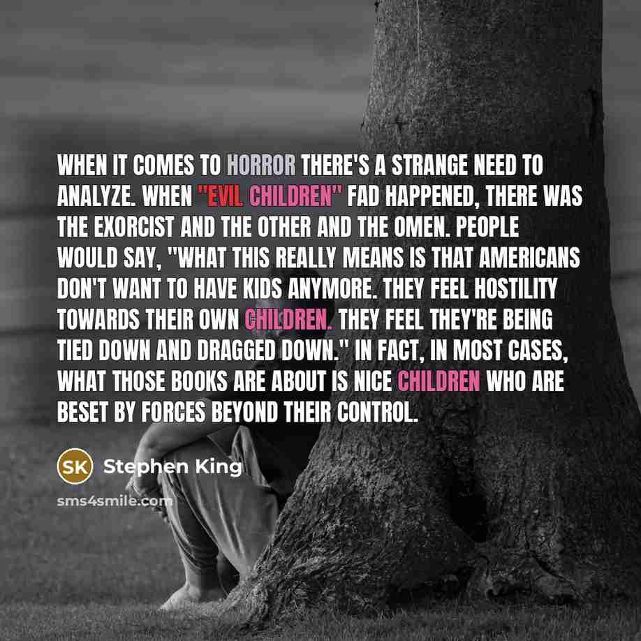 “When it comes to horror there's a strange need to analyze. When "evil children" fad happened, there was The Exorcist and The Other and The Omen. People would say, "What this really means is that Americans don't want to have kids anymore. They feel hostility towards their own children. They feel…” quote by Stephen King