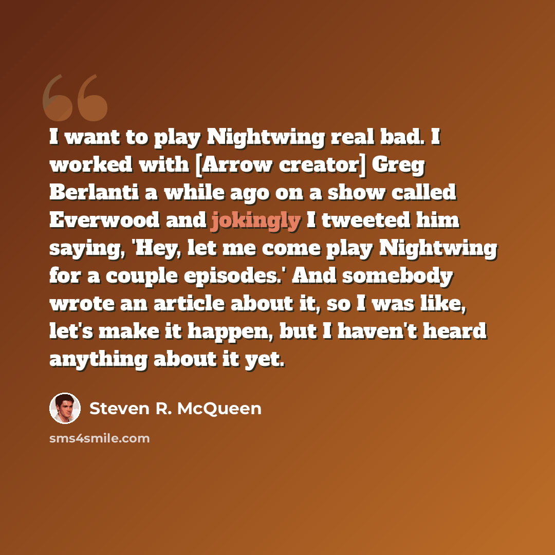 “I want to play Nightwing real bad. I worked with [Arrow creator] Greg Berlanti a while ago on a show called Everwood and jokingly I tweeted him saying, 'Hey, let me come play Nightwing for a couple episodes.' And somebody wrote an article about it, so I was like, let's make it happen, but I…” quote by Steven R. McQueen