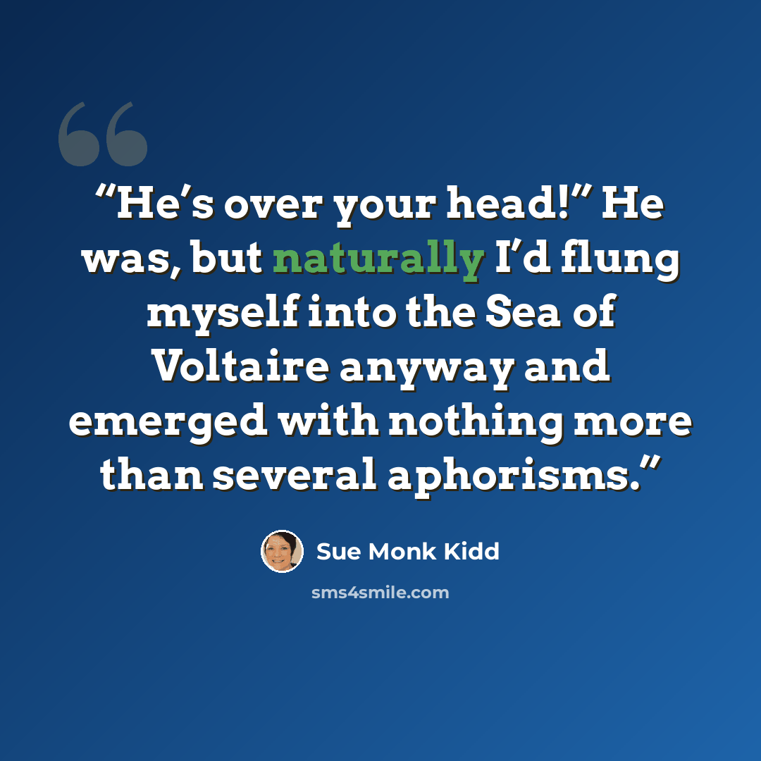“He’s over your head!” He was, but naturally I’d flung myself into the Sea of Voltaire anyway and emerged with nothing more than several aphorisms.” quote by Sue Monk Kidd