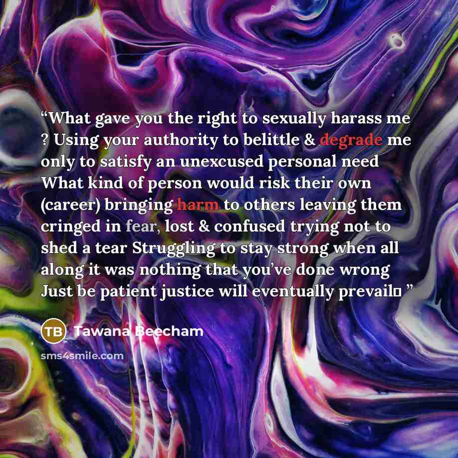 “What gave you the right to sexually harass me ? Using your authority to belittle & degrade me only to satisfy an unexcused personal need What kind of person would risk their own (career) bringing harm to others leaving them cringed in fear, lost & confused trying not to shed a tear Struggling to…” quote by Tawana Beecham