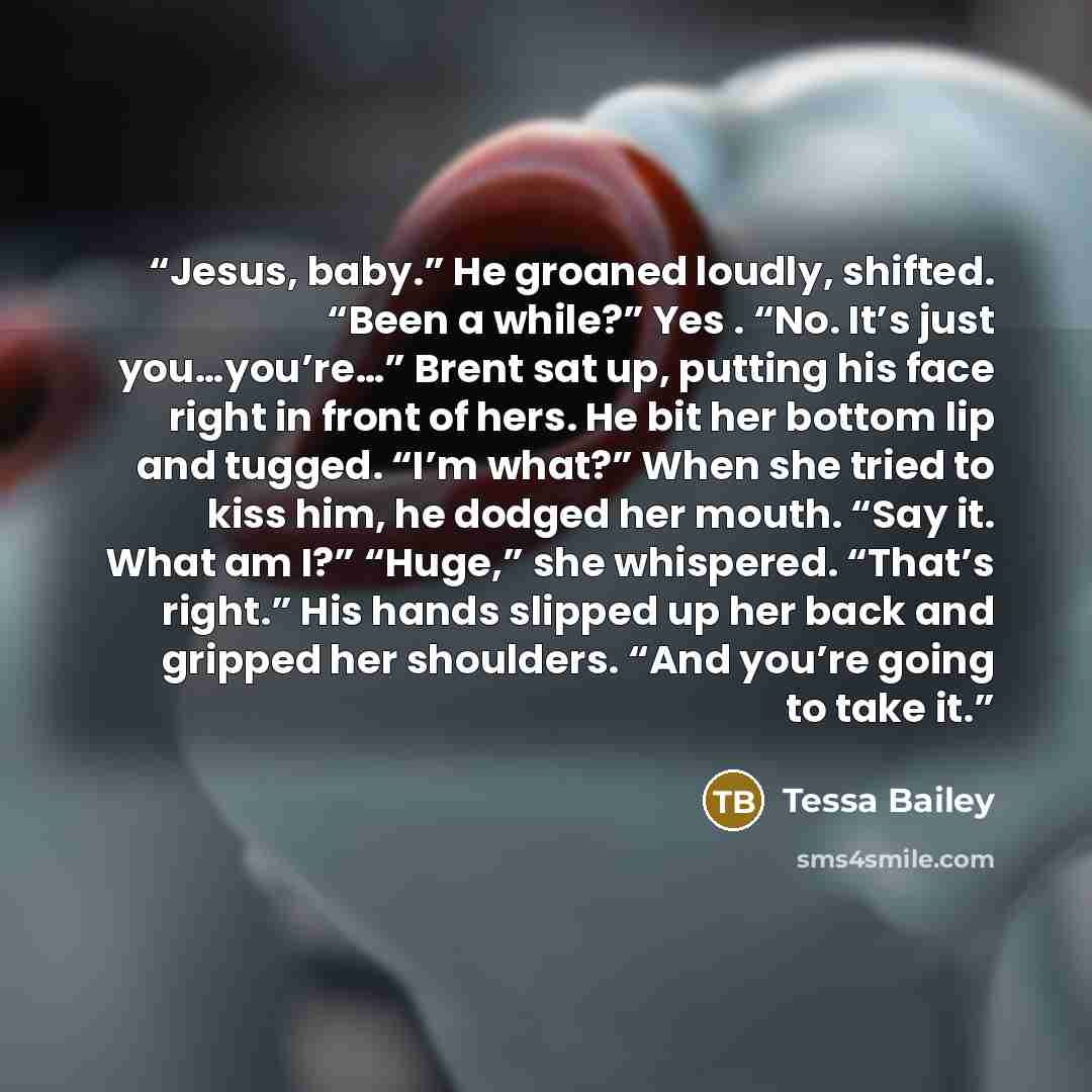 “Jesus, baby.” He groaned loudly, shifted. “Been a while?” Yes . “No. It’s just you…you’re…” Brent sat up, putting his face right in front of hers. He bit her bottom lip and tugged. “I’m what?” When she tried to kiss him, he dodged her mouth. “Say it. What am I?” “Huge,” she whispered. “That’s…” quote by Tessa Bailey