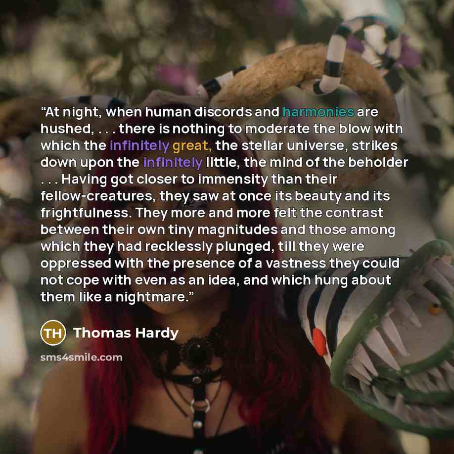 “At night, when human discords and harmonies are hushed, . . . there is nothing to moderate the blow with which the infinitely great, the stellar universe, strikes down upon the infinitely little, the mind of the beholder . . . Having got closer to immensity than their fellow-creatures, they saw at…” quote by Thomas Hardy