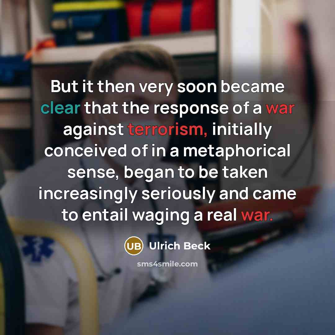 “But it then very soon became clear that the response of a war against terrorism, initially conceived of in a metaphorical sense, began to be taken increasingly seriously and came to entail waging a real war.” quote by Ulrich Beck