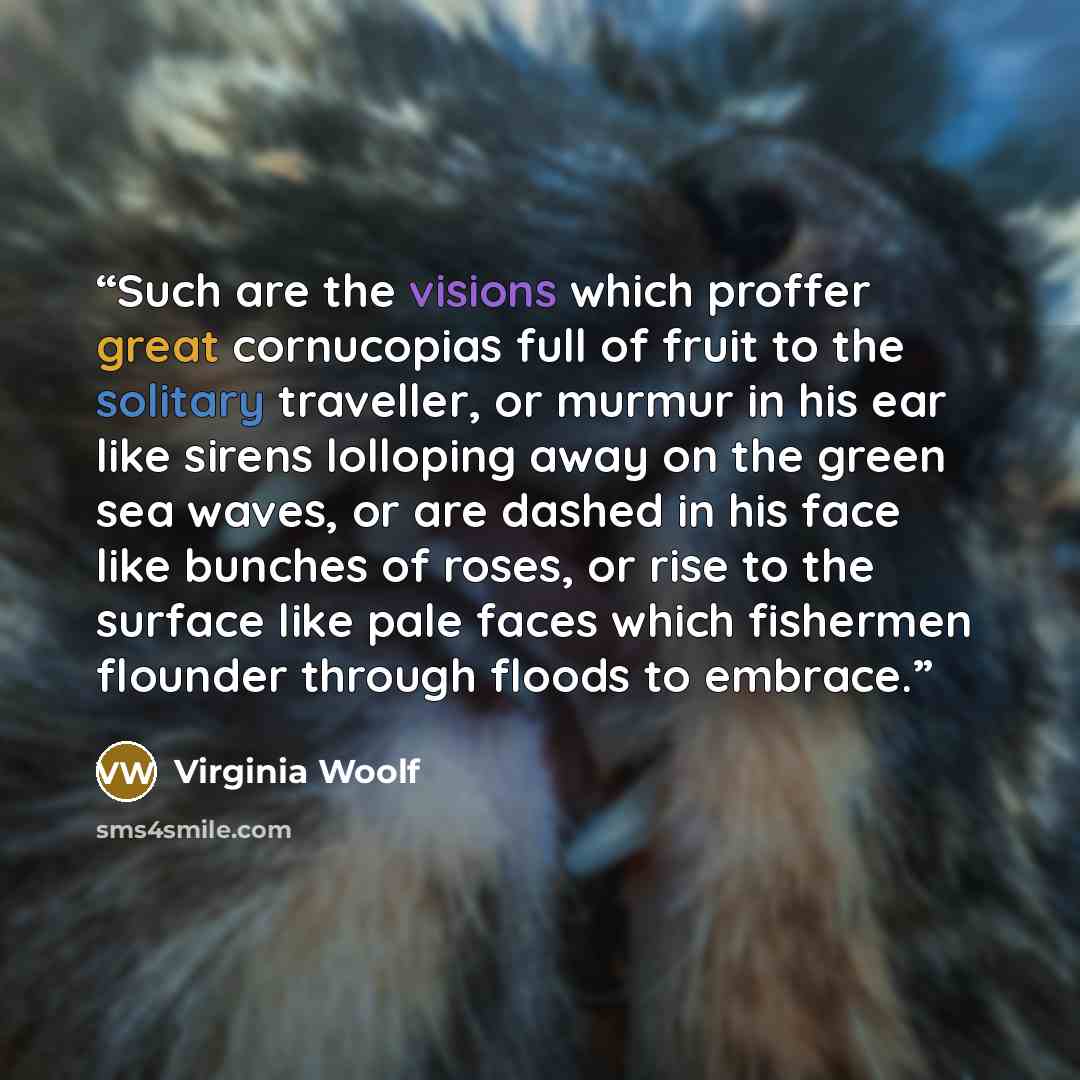 “Such are the visions which proffer great cornucopias full of fruit to the solitary traveller, or murmur in his ear like sirens lolloping away on the green sea waves, or are dashed in his face like bunches of roses, or rise to the surface like pale faces which fishermen flounder through floods to…” quote by Virginia Woolf