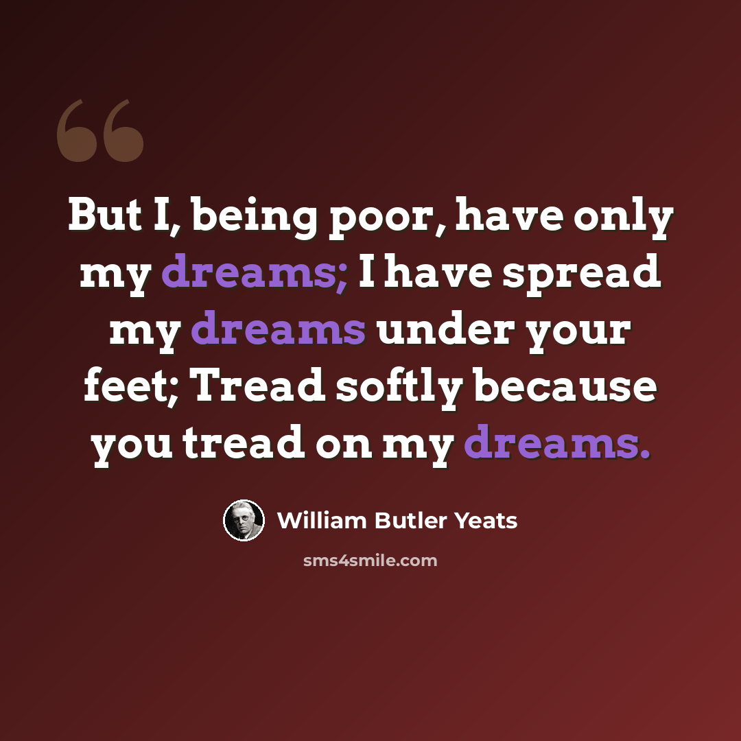 “But I, being poor, have only my dreams; I have spread my dreams under your feet; Tread softly because you tread on my dreams.” quote by William Butler Yeats