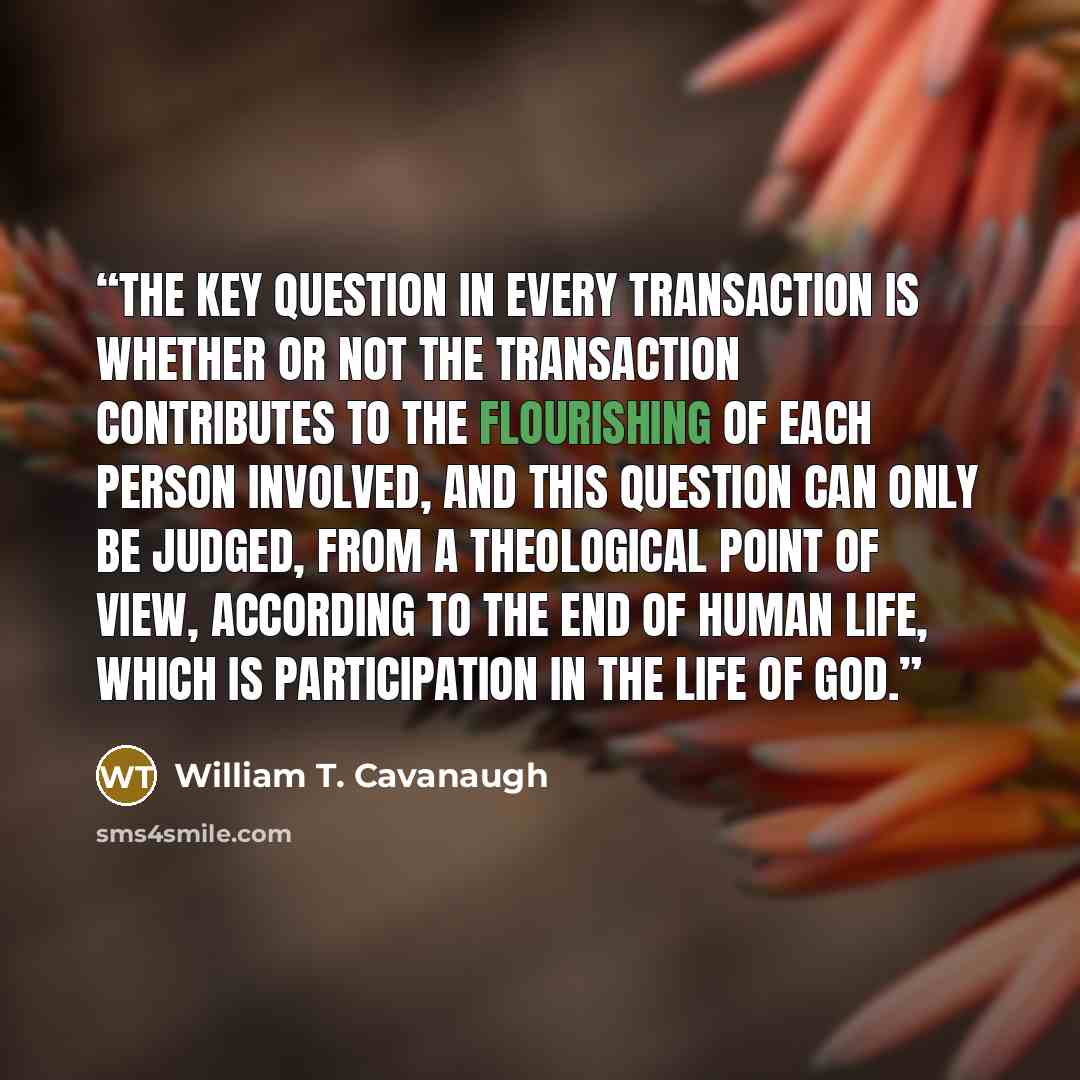 “The key question in every transaction is whether or not the transaction contributes to the flourishing of each person involved, and this question can only be judged, from a theological point of view, according to the end of human life, which is participation in the life of God.” quote by William T. Cavanaugh