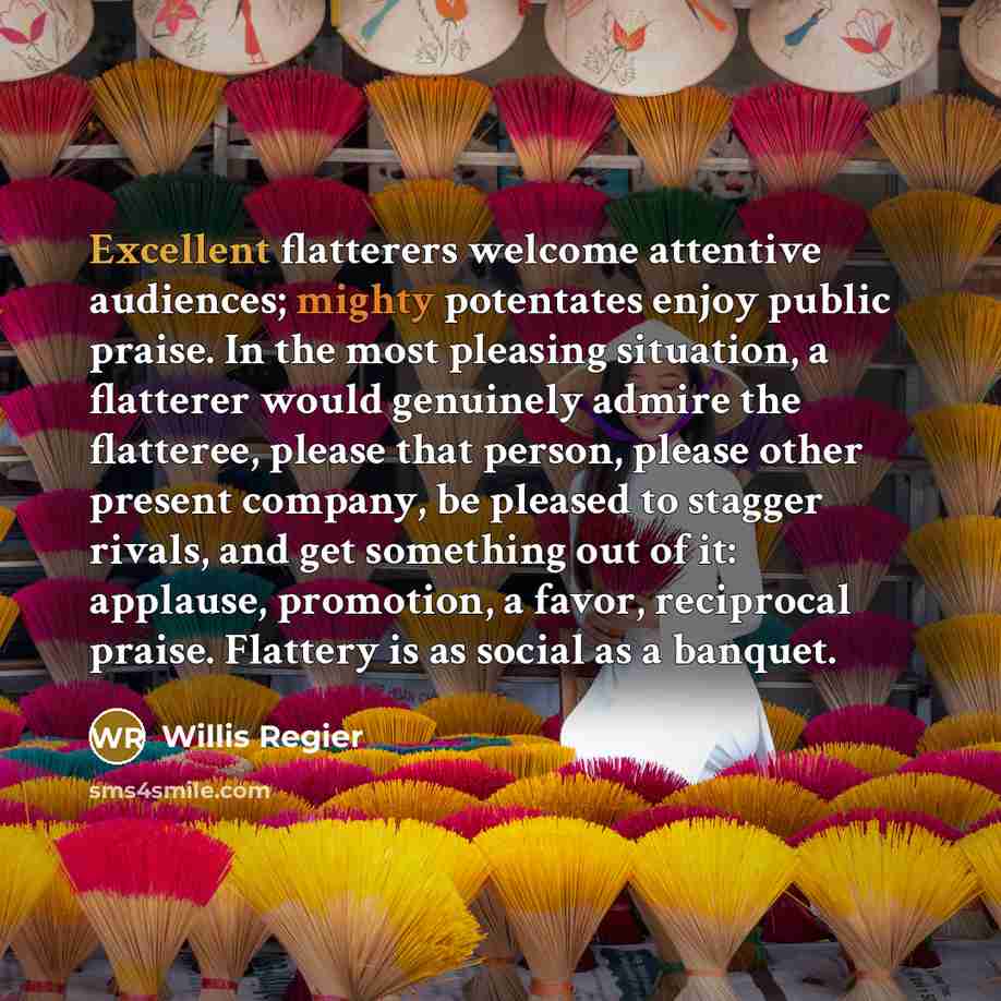 “Excellent flatterers welcome attentive audiences; mighty potentates enjoy public praise. In the most pleasing situation, a flatterer would genuinely admire the flatteree, please that person, please other present company, be pleased to stagger rivals, and get something out of it: applause…” quote by Willis Regier