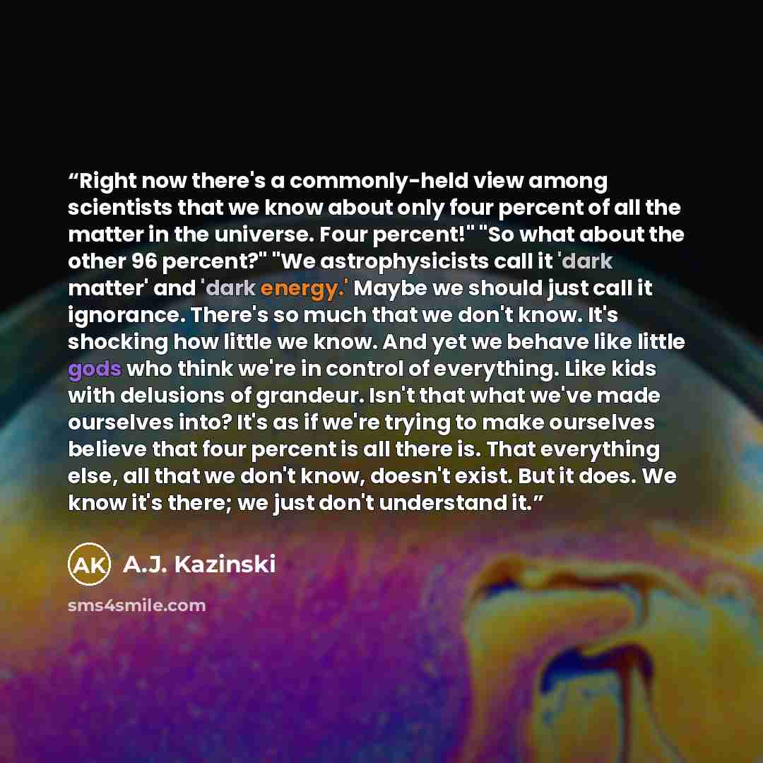 “Right now there's a commonly-held view among scientists that we know about only four percent of all the matter in the universe. Four percent!" "So what about the other 96 percent?" "We astrophysicists call it 'dark matter' and 'dark energy.' Maybe we should just call it ignorance. There's so much…” quote by A.J. Kazinski