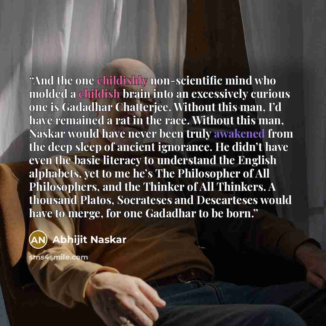 “And the one childishly non-scientific mind who molded a childish brain into an excessively curious one is Gadadhar Chatterjee. Without this man, I’d have remained a rat in the race. Without this man, Naskar would have never been truly awakened from the deep sleep of ancient ignorance. He didn’t…” quote by Abhijit Naskar