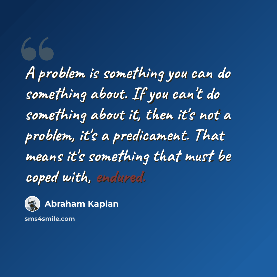 “A problem is something you can do something about. If you can't do something about it, then it's not a problem, it's a predicament. That means it's something that must be coped with, endured.” quote by Abraham Kaplan