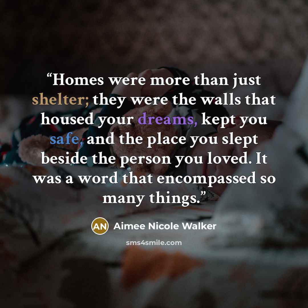 “Homes were more than just shelter; they were the walls that housed your dreams, kept you safe, and the place you slept beside the person you loved. It was a word that encompassed so many things.” quote by Aimee Nicole Walker