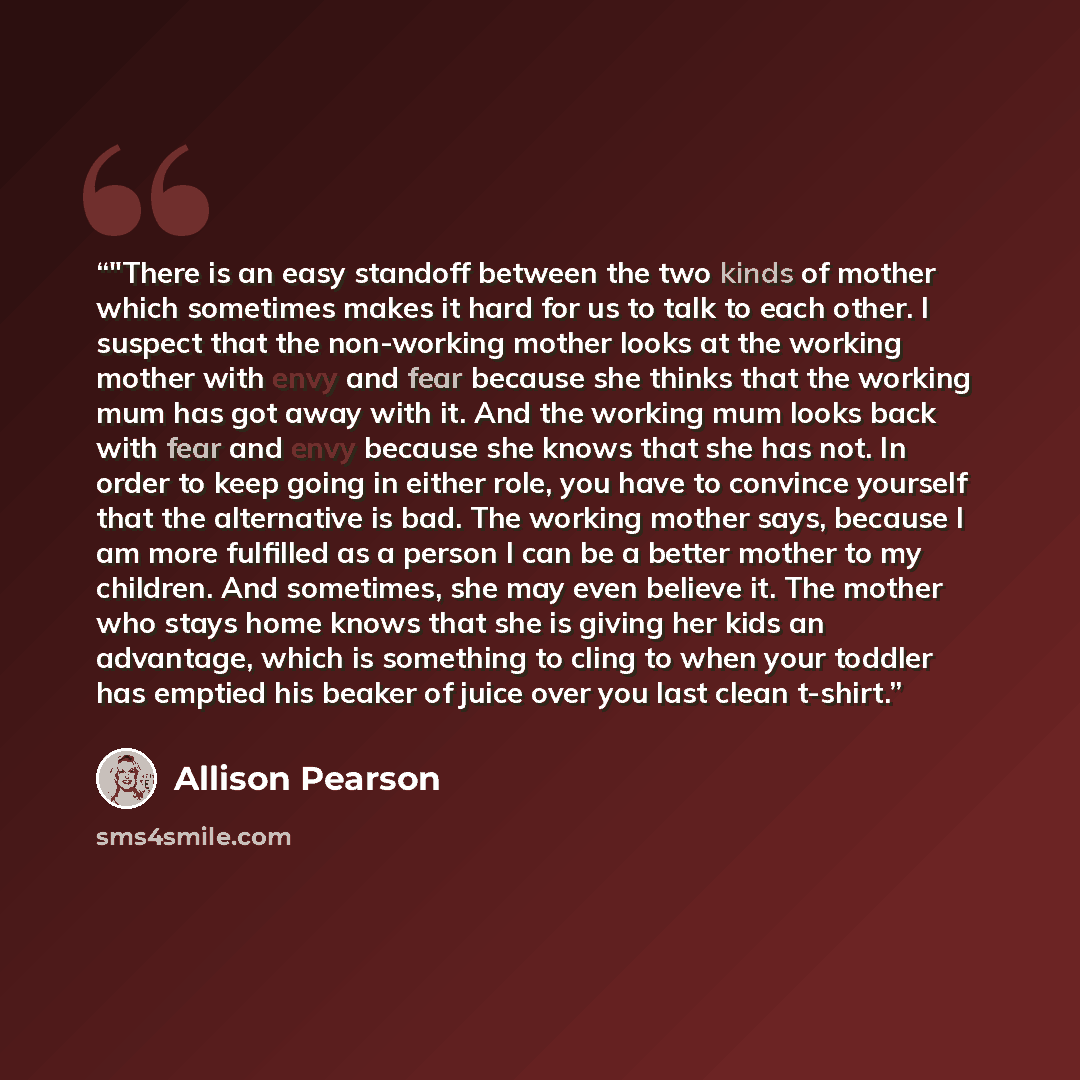 “‎"There is an easy standoff between the two kinds of mother which sometimes makes it hard for us to talk to each other. I suspect that the non-working mother looks at the working mother with envy and fear because she thinks that the working mum has got away with it. And the working mum looks back…” quote by Allison Pearson