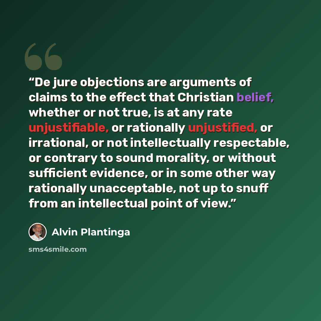 “De jure objections are arguments of claims to the effect that Christian belief, whether or not true, is at any rate unjustifiable, or rationally unjustified, or irrational, or not intellectually respectable, or contrary to sound morality, or without sufficient evidence, or in some other way…” quote by Alvin Plantinga