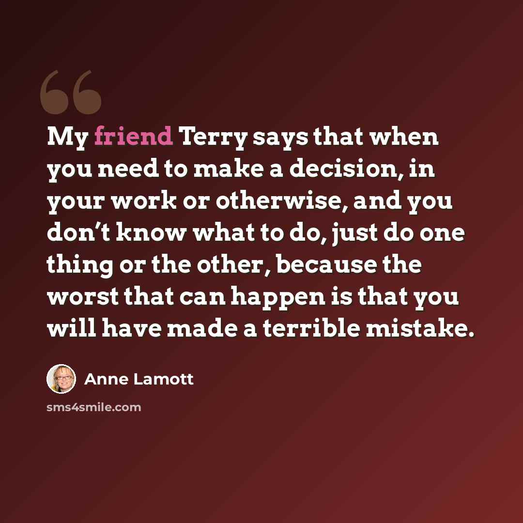 “My friend Terry says that when you need to make a decision, in your work or otherwise, and you don’t know what to do, just do one thing or the other, because the worst that can happen is that you will have made a terrible mistake.” quote by Anne Lamott