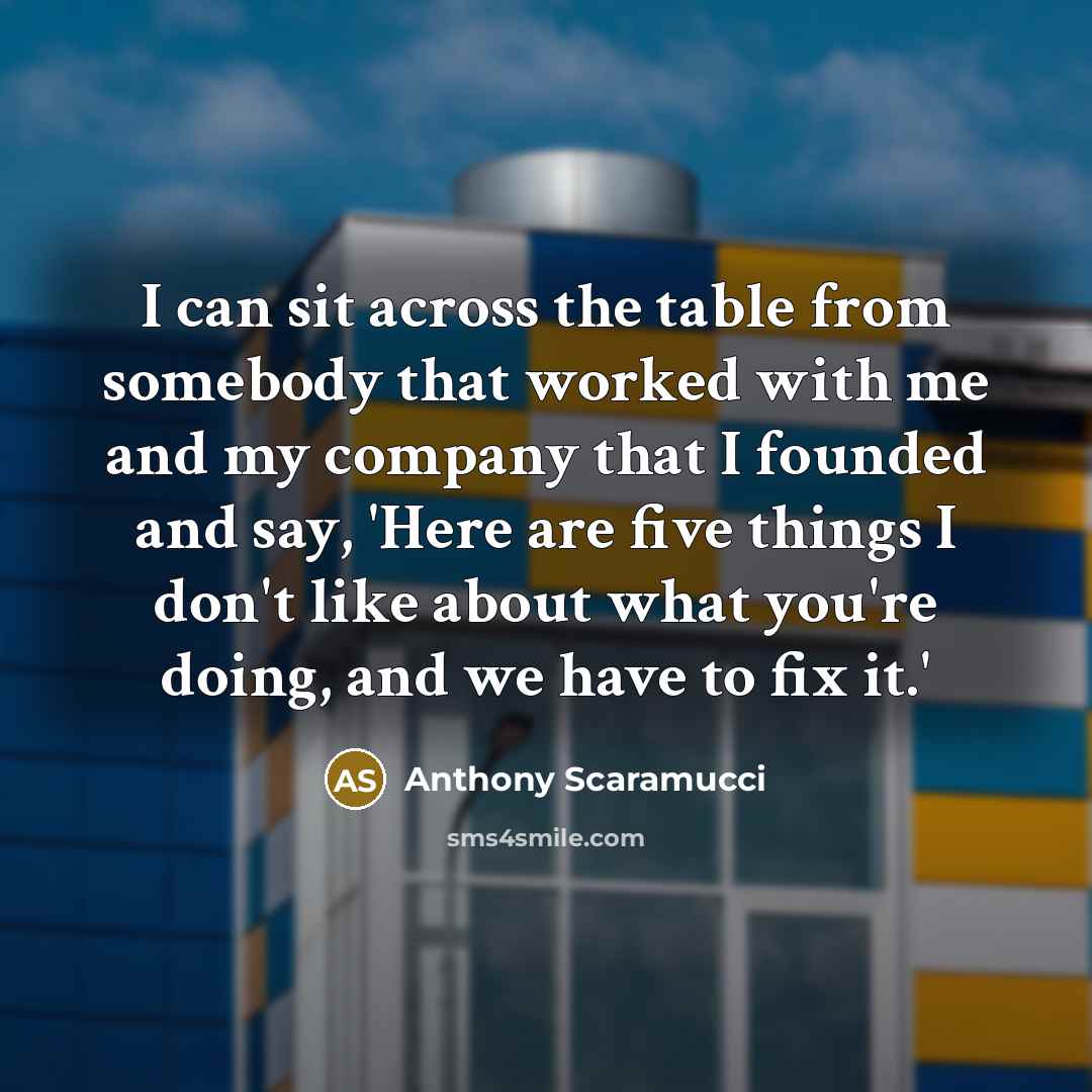 “I can sit across the table from somebody that worked with me and my company that I founded and say, 'Here are five things I don't like about what you're doing, and we have to fix it.'” quote by Anthony Scaramucci