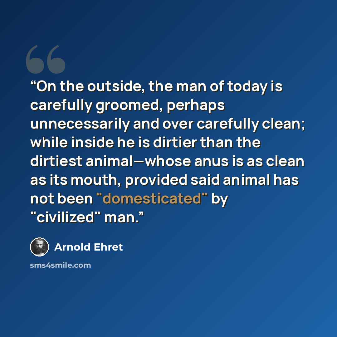 “On the outside, the man of today is carefully groomed, perhaps unnecessarily and over carefully clean; while inside he is dirtier than the dirtiest animal—whose anus is as clean as its mouth, provided said animal has not been "domesticated" by "civilized" man.” quote by Arnold Ehret