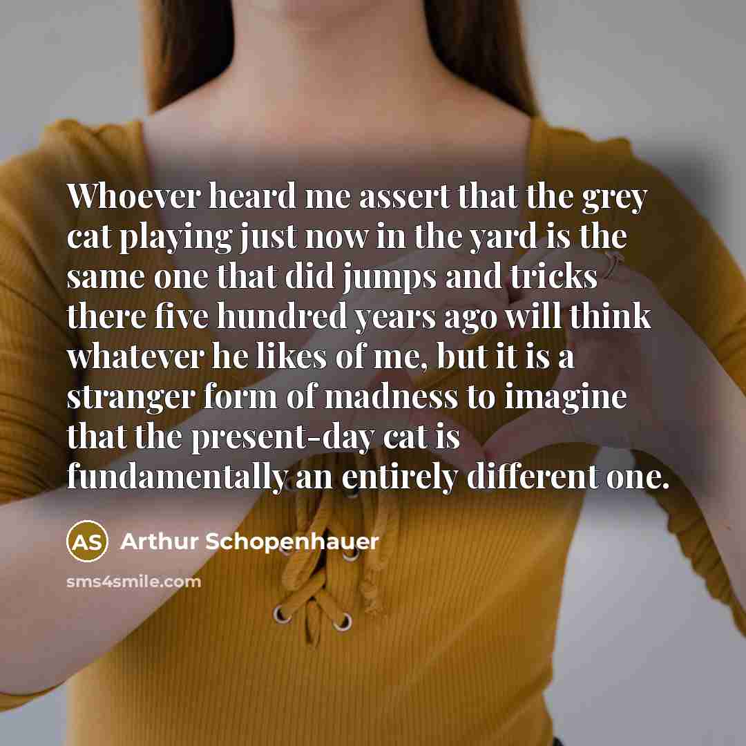 “Whoever heard me assert that the grey cat playing just now in the yard is the same one that did jumps and tricks there five hundred years ago will think whatever he likes of me, but it is a stranger form of madness to imagine that the present-day cat is fundamentally an entirely different one.” quote by Arthur Schopenhauer