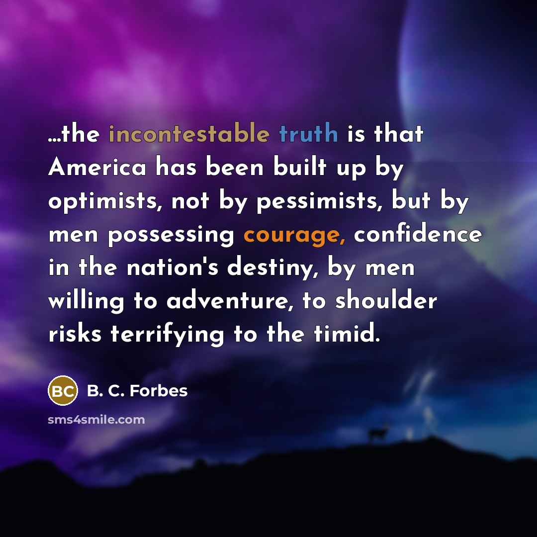 “...the incontestable truth is that America has been built up by optimists, not by pessimists, but by men possessing courage, confidence in the nation's destiny, by men willing to adventure, to shoulder risks terrifying to the timid.” quote by B. C. Forbes